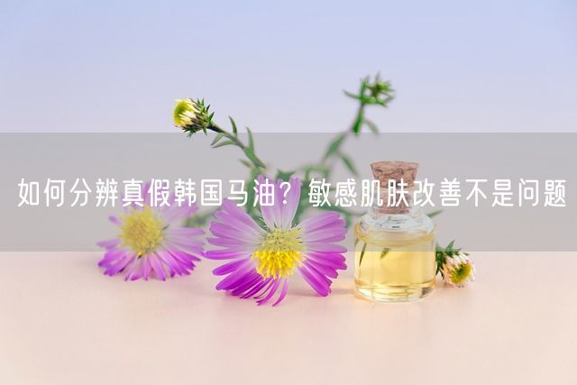 如何分辨真假韩国马油？敏感肌肤改善不是问题(图1)