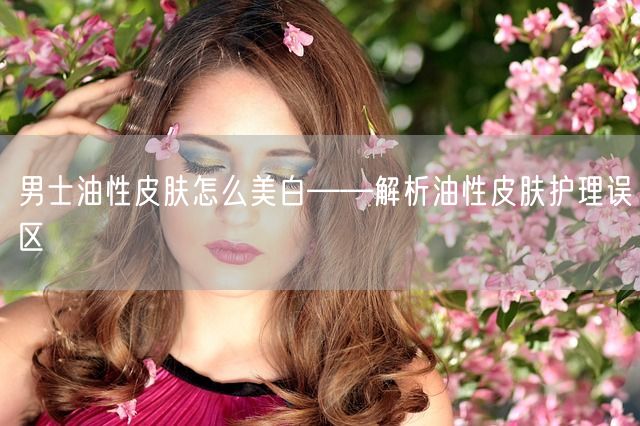 男士油性皮肤怎么美白——解析油性皮肤护理误区(图1)