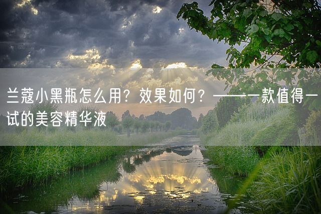 兰蔻小黑瓶怎么用？效果如何？——一款值得一试的美容精华液(图1)