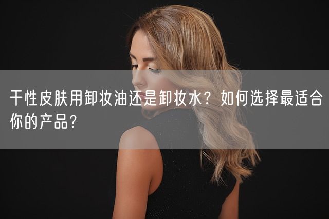 干性皮肤用卸妆油还是卸妆水？如何选择最适合你的产品？(图1)