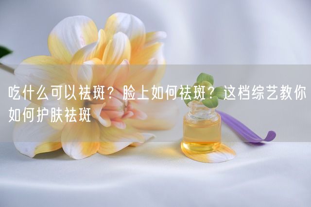 吃什么可以祛斑？脸上如何祛斑？这档综艺教你如何护肤祛斑(图1)