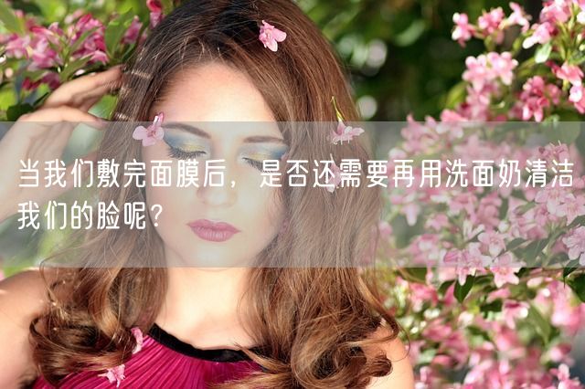 当我们敷完面膜后，是否还需要再用洗面奶清洁我们的脸呢？(图1)