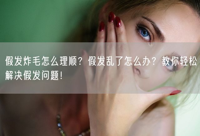 假发炸毛怎么理顺？假发乱了怎么办？教你轻松解决假发问题！(图1)