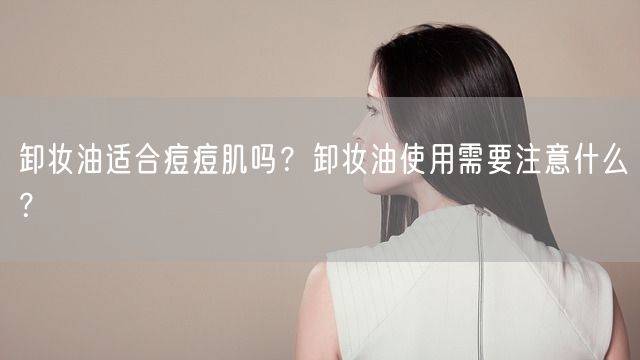 卸妆油适合痘痘肌吗？卸妆油使用需要注意什么？(图1)