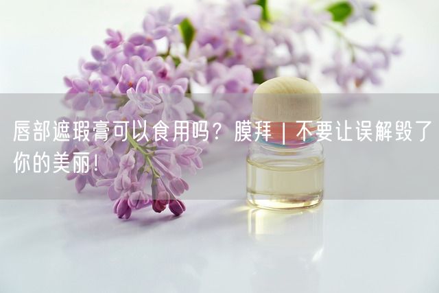 唇部遮瑕膏可以食用吗？膜拜 | 不要让误解毁了你的美丽！(图1)