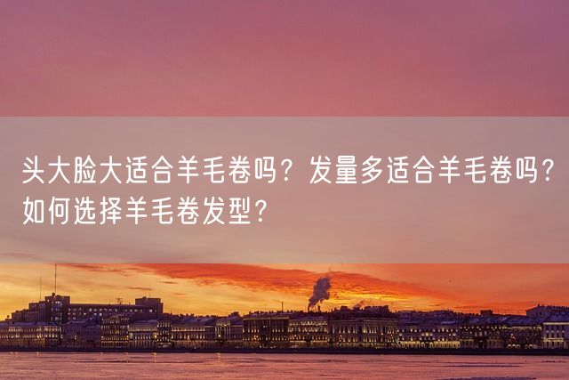 头大脸大适合羊毛卷吗？发量多适合羊毛卷吗？如何选择羊毛卷发型？(图1)