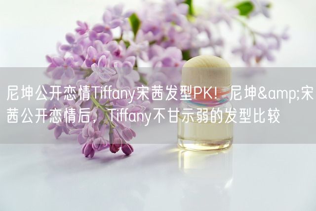 尼坤公开恋情Tiffany宋茜发型PK！尼坤&宋茜公开恋情后，Tiffany不甘示弱的发型比较(图1)