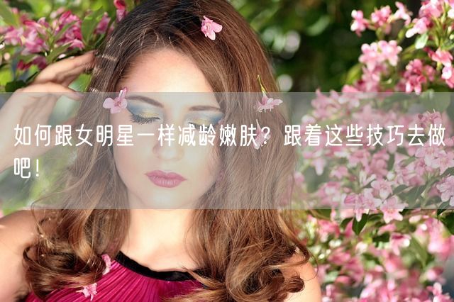 如何跟女明星一样减龄嫩肤？跟着这些技巧去做吧！(图1)