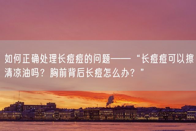 如何正确处理长痘痘的问题——“长痘痘可以擦清凉油吗？胸前背后长痘怎么办？”(图1)