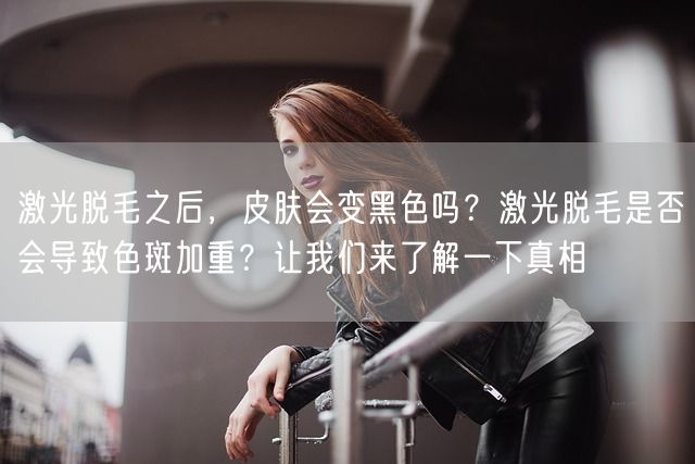 激光脱毛之后，皮肤会变黑色吗？激光脱毛是否会导致色斑加重？让我们来了解一下真相(图1)