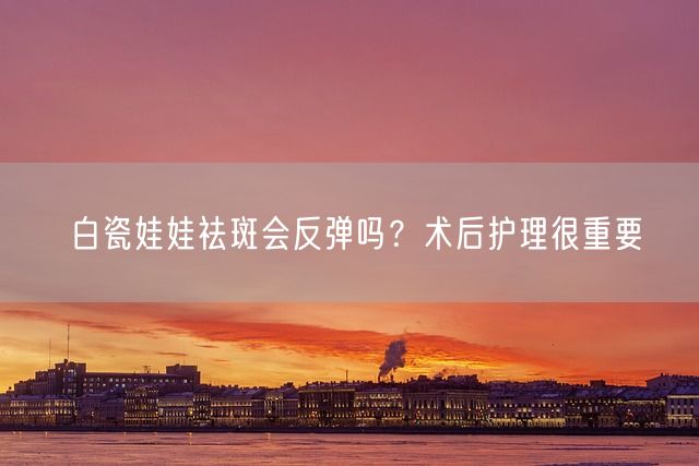 白瓷娃娃祛斑会反弹吗？术后护理很重要(图1)