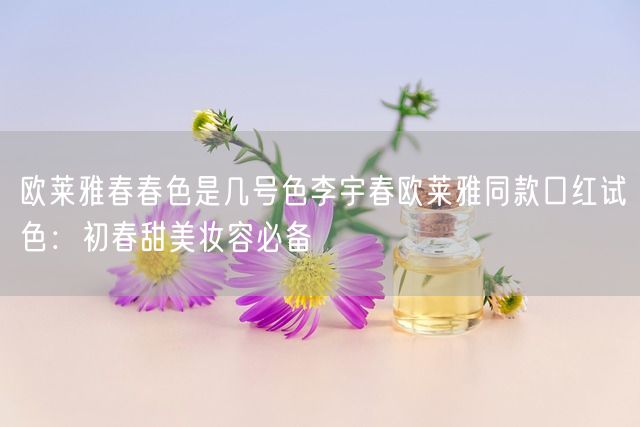 欧莱雅春春色是几号色李宇春欧莱雅同款口红试色：初春甜美妆容必备(图1)