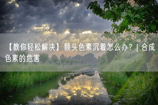 【教你轻松解决】额头色素沉着怎么办？| 合成色素的危害(图1)