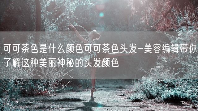 可可茶色是什么颜色可可茶色头发-美容编辑带你了解这种美丽神秘的头发颜色(图1)