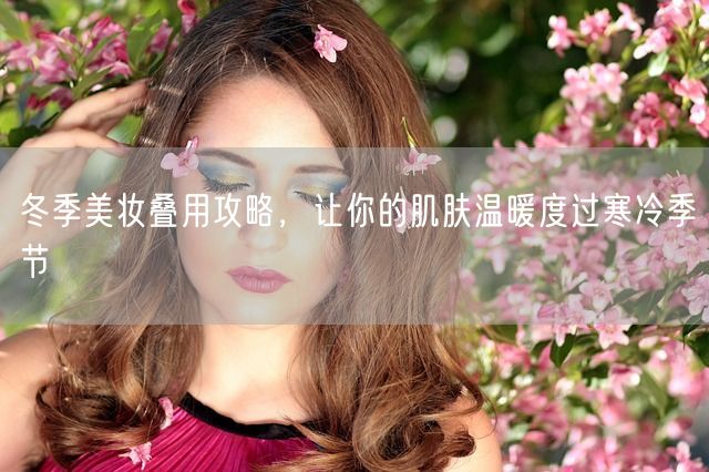 冬季美妆叠用攻略，让你的肌肤温暖度过寒冷季节(图1)