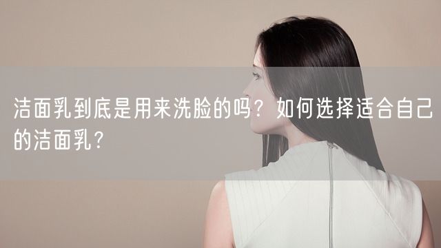 洁面乳到底是用来洗脸的吗？如何选择适合自己的洁面乳？(图1)