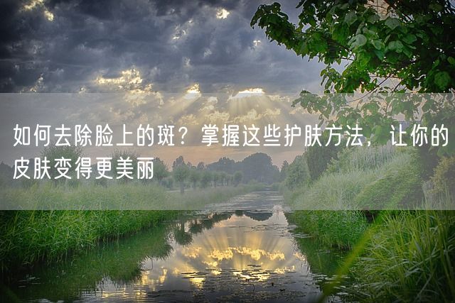 如何去除脸上的斑？掌握这些护肤方法，让你的皮肤变得更美丽(图1)