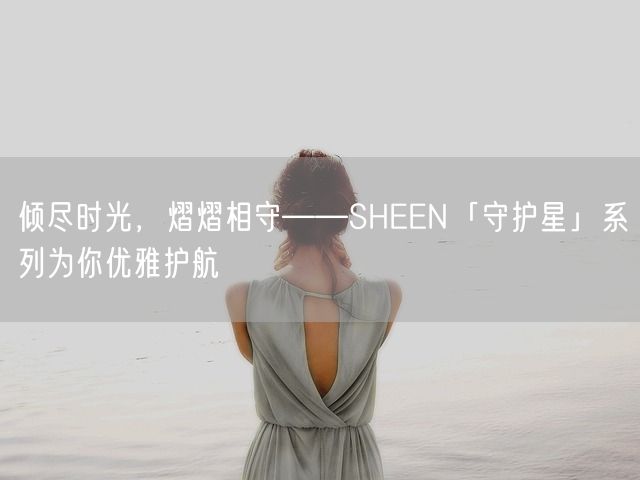 倾尽时光，熠熠相守——SHEEN「守护星」系列为你优雅护航(图1)