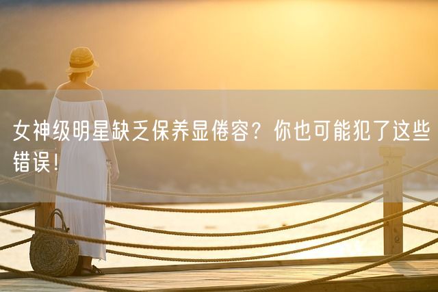 女神级明星缺乏保养显倦容？你也可能犯了这些错误！(图1)