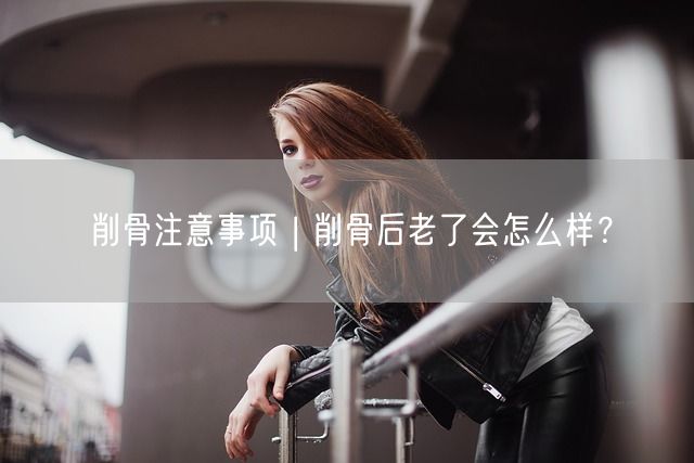 削骨注意事项 | 削骨后老了会怎么样？(图1)